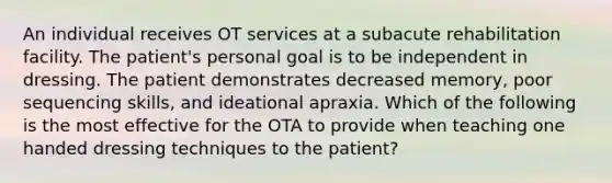 An individual receives OT services at a subacute rehabilitation facility. The patient's personal goal is to be independent in dressing. The patient demonstrates decreased memory, poor sequencing skills, and ideational apraxia. Which of the following is the most effective for the OTA to provide when teaching one handed dressing techniques to the patient?