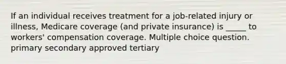 If an individual receives treatment for a job-related injury or illness, Medicare coverage (and private insurance) is _____ to workers' compensation coverage. Multiple choice question. primary secondary approved tertiary