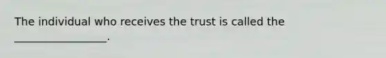 The individual who receives the trust is called the _________________.