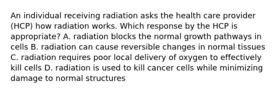 An individual receiving radiation asks the health care provider (HCP) how radiation works. Which response by the HCP is appropriate? A. radiation blocks the normal growth pathways in cells B. radiation can cause reversible changes in normal tissues C. radiation requires poor local delivery of oxygen to effectively kill cells D. radiation is used to kill cancer cells while minimizing damage to normal structures