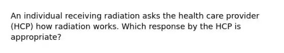 An individual receiving radiation asks the health care provider (HCP) how radiation works. Which response by the HCP is appropriate?