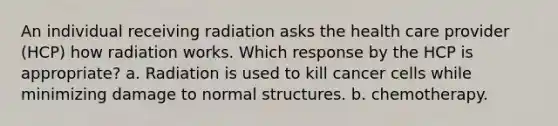 An individual receiving radiation asks the health care provider (HCP) how radiation works. Which response by the HCP is appropriate? a. Radiation is used to kill cancer cells while minimizing damage to normal structures. b. chemotherapy.