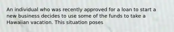 An individual who was recently approved for a loan to start a new business decides to use some of the funds to take a Hawaiian vacation. This situation poses