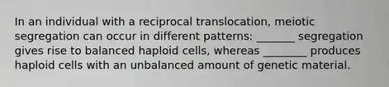 In an individual with a reciprocal translocation, meiotic segregation can occur in different patterns: _______ segregation gives rise to balanced haploid cells, whereas ________ produces haploid cells with an unbalanced amount of genetic material.