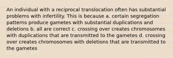 An individual with a reciprocal translocation often has substantial problems with infertility. This is because a. certain segregation patterns produce gametes with substantial duplications and deletions b. all are correct c. crossing over creates chromosomes with duplications that are transmitted to the gametes d. crossing over creates chromosomes with deletions that are transmitted to the gametes