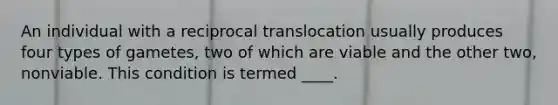 An individual with a reciprocal translocation usually produces four types of gametes, two of which are viable and the other two, nonviable. This condition is termed ____.