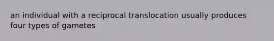 an individual with a reciprocal translocation usually produces four types of gametes