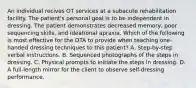 An individual recives OT services at a subacute rehabilitation facility. The patient's personal goal is to be independent in dressing. The patient demonstrates decreased memory, poor sequencing skills, and ideational apraxia. Which of the following is most effective for the OTA to provide when teaching one-handed dressing techniques to this patient? A. Step-by-step verbal instructions. B. Sequenced photographs of the steps in dressing. C. Physical prompts to initiate the steps in dressing. D. A full-length mirror for the client to observe self-dressing performance.