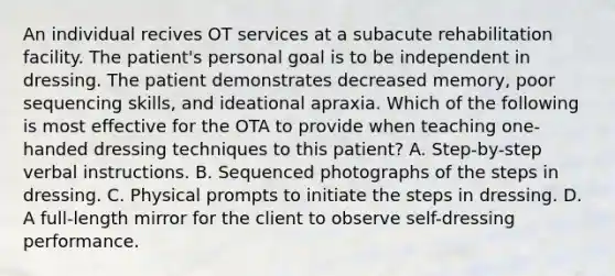 An individual recives OT services at a subacute rehabilitation facility. The patient's personal goal is to be independent in dressing. The patient demonstrates decreased memory, poor sequencing skills, and ideational apraxia. Which of the following is most effective for the OTA to provide when teaching one-handed dressing techniques to this patient? A. Step-by-step verbal instructions. B. Sequenced photographs of the steps in dressing. C. Physical prompts to initiate the steps in dressing. D. A full-length mirror for the client to observe self-dressing performance.