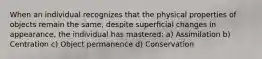 When an individual recognizes that the physical properties of objects remain the same, despite superﬁcial changes in appearance, the individual has mastered: a) Assimilation b) Centration c) Object permanence d) Conservation