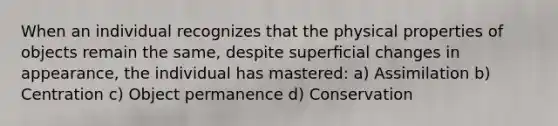 When an individual recognizes that the physical properties of objects remain the same, despite superﬁcial changes in appearance, the individual has mastered: a) Assimilation b) Centration c) Object permanence d) Conservation