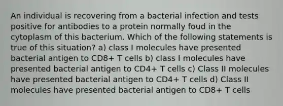 An individual is recovering from a bacterial infection and tests positive for antibodies to a protein normally foud in the cytoplasm of this bacterium. Which of the following statements is true of this situation? a) class I molecules have presented bacterial antigen to CD8+ T cells b) class I molecules have presented bacterial antigen to CD4+ T cells c) Class II molecules have presented bacterial antigen to CD4+ T cells d) Class II molecules have presented bacterial antigen to CD8+ T cells