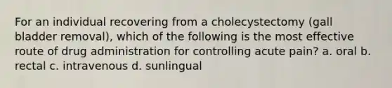 For an individual recovering from a cholecystectomy (gall bladder removal), which of the following is the most effective route of drug administration for controlling acute pain? a. oral b. rectal c. intravenous d. sunlingual