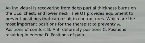 An individual is recovering from deep partial thickness burns on the UEs, chest, and lower neck. The OT provides equipment to prevent positions that can result in contractures. Which are the most important positions for the therapist to prevent? A. Positions of comfort B. Anti-deformity positions C. Positions resulting in edema D. Positions of pain