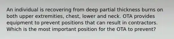 An individual is recovering from deep partial thickness burns on both upper extremities, chest, lower and neck. OTA provides equipment to prevent positions that can result in contractors. Which is the most important position for the OTA to prevent?