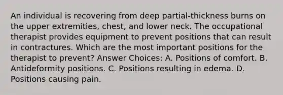 An individual is recovering from deep partial-thickness burns on the upper extremities, chest, and lower neck. The occupational therapist provides equipment to prevent positions that can result in contractures. Which are the most important positions for the therapist to prevent? Answer Choices: A. Positions of comfort. B. Antideformity positions. C. Positions resulting in edema. D. Positions causing pain.