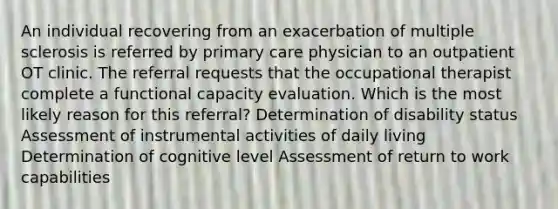 An individual recovering from an exacerbation of multiple sclerosis is referred by primary care physician to an outpatient OT clinic. The referral requests that the occupational therapist complete a functional capacity evaluation. Which is the most likely reason for this referral? Determination of disability status Assessment of instrumental activities of daily living Determination of cognitive level Assessment of return to work capabilities