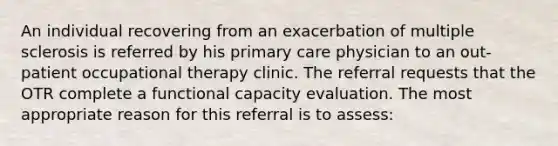 An individual recovering from an exacerbation of multiple sclerosis is referred by his primary care physician to an out-patient occupational therapy clinic. The referral requests that the OTR complete a functional capacity evaluation. The most appropriate reason for this referral is to assess: