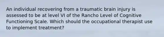 An individual recovering from a traumatic brain injury is assessed to be at level VI of the Rancho Level of Cognitive Functioning Scale. Which should the occupational therapist use to implement treatment?