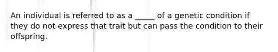 An individual is referred to as a _____ of a genetic condition if they do not express that trait but can pass the condition to their offspring.