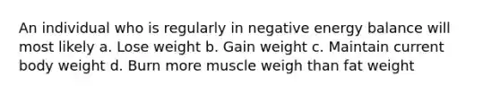 An individual who is regularly in negative energy balance will most likely a. Lose weight b. Gain weight c. Maintain current body weight d. Burn more muscle weigh than fat weight