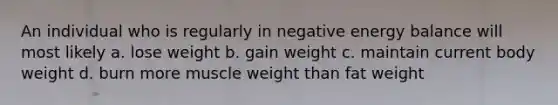 An individual who is regularly in negative energy balance will most likely a. lose weight b. gain weight c. maintain current body weight d. burn more muscle weight than fat weight