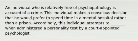 An individual who is relatively free of psychopathology is accused of a crime. This individual makes a conscious decision that he would prefer to spend time in a mental hospital rather than a prison. Accordingly, this individual attempts to _______ when administered a personality test by a court-appointed psychologist.