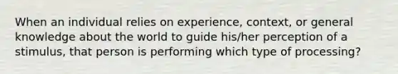 When an individual relies on experience, context, or general knowledge about the world to guide his/her perception of a stimulus, that person is performing which type of processing?