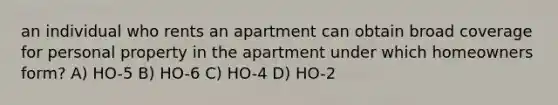 an individual who rents an apartment can obtain broad coverage for personal property in the apartment under which homeowners form? A) HO-5 B) HO-6 C) HO-4 D) HO-2