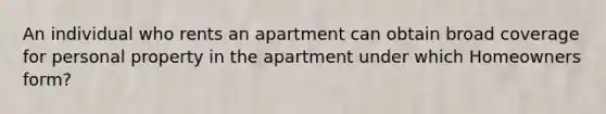 An individual who rents an apartment can obtain broad coverage for personal property in the apartment under which Homeowners form?