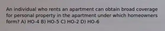 An individual who rents an apartment can obtain broad coverage for personal property in the apartment under which homeowners form? A) HO-4 B) HO-5 C) HO-2 D) HO-6