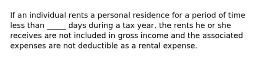 If an individual rents a personal residence for a period of time less than _____ days during a tax year, the rents he or she receives are not included in gross income and the associated expenses are not deductible as a rental expense.