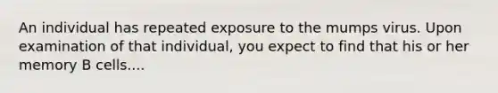 An individual has repeated exposure to the mumps virus. Upon examination of that individual, you expect to find that his or her memory B cells....