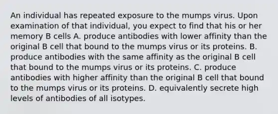 An individual has repeated exposure to the mumps virus. Upon examination of that individual, you expect to find that his or her memory B cells A. produce antibodies with lower affinity than the original B cell that bound to the mumps virus or its proteins. B. produce antibodies with the same affinity as the original B cell that bound to the mumps virus or its proteins. C. produce antibodies with higher affinity than the original B cell that bound to the mumps virus or its proteins. D. equivalently secrete high levels of antibodies of all isotypes.