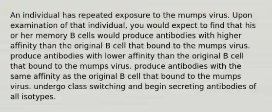 An individual has repeated exposure to the mumps virus. Upon examination of that individual, you would expect to find that his or her memory B cells would produce antibodies with higher affinity than the original B cell that bound to the mumps virus. produce antibodies with lower affinity than the original B cell that bound to the mumps virus. produce antibodies with the same affinity as the original B cell that bound to the mumps virus. undergo class switching and begin secreting antibodies of all isotypes.