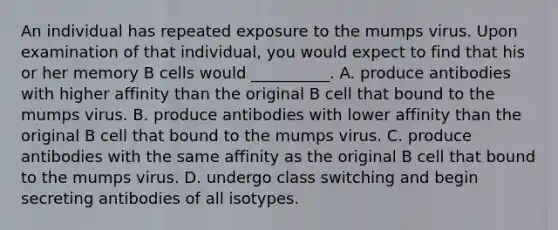 An individual has repeated exposure to the mumps virus. Upon examination of that individual, you would expect to find that his or her memory B cells would __________. A. produce antibodies with higher affinity than the original B cell that bound to the mumps virus. B. produce antibodies with lower affinity than the original B cell that bound to the mumps virus. C. produce antibodies with the same affinity as the original B cell that bound to the mumps virus. D. undergo class switching and begin secreting antibodies of all isotypes.