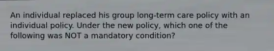 An individual replaced his group long-term care policy with an individual policy. Under the new policy, which one of the following was NOT a mandatory condition?