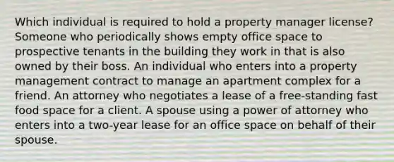 Which individual is required to hold a property manager license? Someone who periodically shows empty office space to prospective tenants in the building they work in that is also owned by their boss. An individual who enters into a property management contract to manage an apartment complex for a friend. An attorney who negotiates a lease of a free-standing fast food space for a client. A spouse using a power of attorney who enters into a two-year lease for an office space on behalf of their spouse.