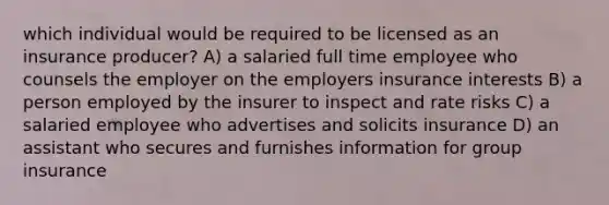 which individual would be required to be licensed as an insurance producer? A) a salaried full time employee who counsels the employer on the employers insurance interests B) a person employed by the insurer to inspect and rate risks C) a salaried employee who advertises and solicits insurance D) an assistant who secures and furnishes information for group insurance