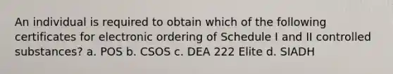 An individual is required to obtain which of the following certificates for electronic ordering of Schedule I and II controlled substances? a. POS b. CSOS c. DEA 222 Elite d. SIADH