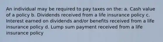 An individual may be required to pay taxes on the: a. Cash value of a policy b. Dividends received from a life insurance policy c. Interest earned on dividends and/or benefits received from a life insurance policy d. Lump sum payment received from a life insurance policy