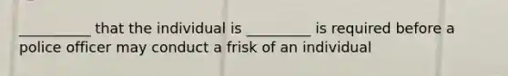 __________ that the individual is _________ is required before a police officer may conduct a frisk of an individual