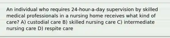 An individual who requires 24-hour-a-day supervision by skilled medical professionals in a nursing home receives what kind of care? A) custodial care B) skilled nursing care C) intermediate nursing care D) respite care