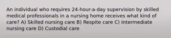 An individual who requires 24-hour-a-day supervision by skilled medical professionals in a nursing home receives what kind of care? A) Skilled nursing care B) Respite care C) Intermediate nursing care D) Custodial care