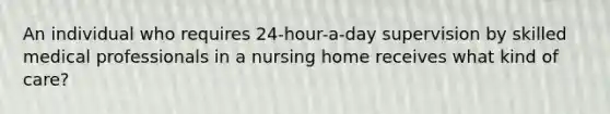 An individual who requires 24-hour-a-day supervision by skilled medical professionals in a nursing home receives what kind of care?