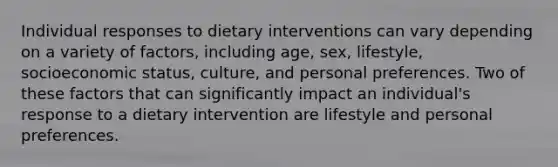 Individual responses to dietary interventions can vary depending on a variety of factors, including age, sex, lifestyle, socioeconomic status, culture, and personal preferences. Two of these factors that can significantly impact an individual's response to a dietary intervention are lifestyle and personal preferences.