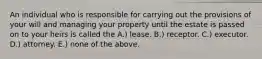 An individual who is responsible for carrying out the provisions of your will and managing your property until the estate is passed on to your heirs is called the A.) lease. B.) receptor. C.) executor. D.) attorney. E.) none of the above.