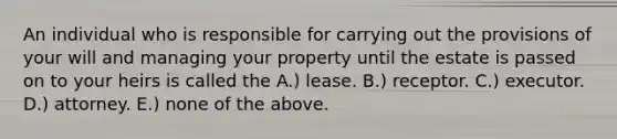 An individual who is responsible for carrying out the provisions of your will and managing your property until the estate is passed on to your heirs is called the A.) lease. B.) receptor. C.) executor. D.) attorney. E.) none of the above.