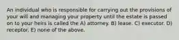 An individual who is responsible for carrying out the provisions of your will and managing your property until the estate is passed on to your heirs is called the A) attorney. B) lease. C) executor. D) receptor. E) none of the above.