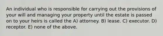 An individual who is responsible for carrying out the provisions of your will and managing your property until the estate is passed on to your heirs is called the A) attorney. B) lease. C) executor. D) receptor. E) none of the above.